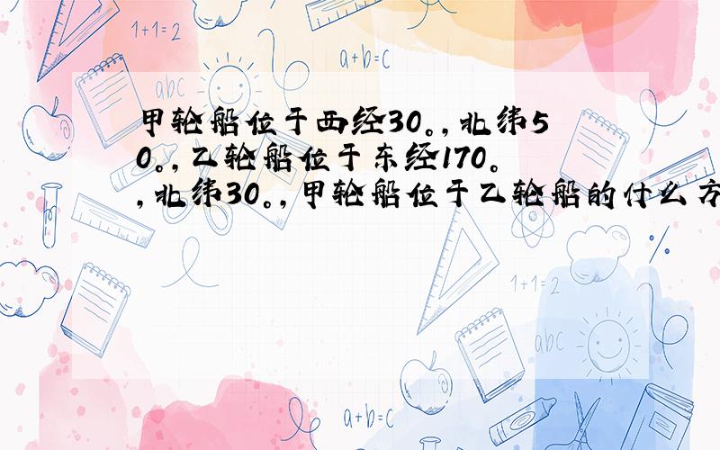 甲轮船位于西经30°,北纬50°,乙轮船位于东经170°,北纬30°,甲轮船位于乙轮船的什么方位