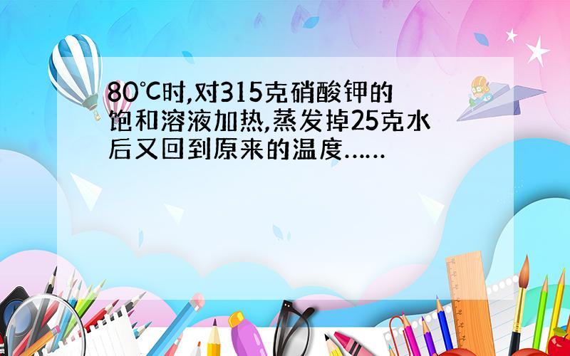 80℃时,对315克硝酸钾的饱和溶液加热,蒸发掉25克水后又回到原来的温度……