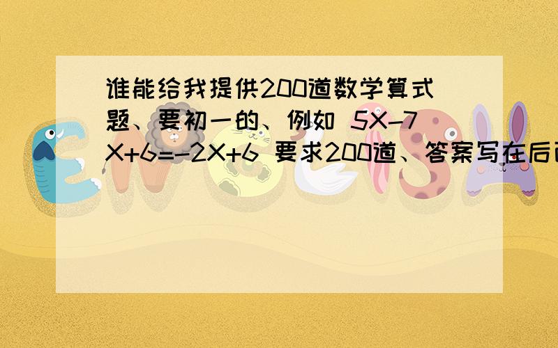 谁能给我提供200道数学算式题、要初一的、例如 5X-7X+6=-2X+6 要求200道、答案写在后面