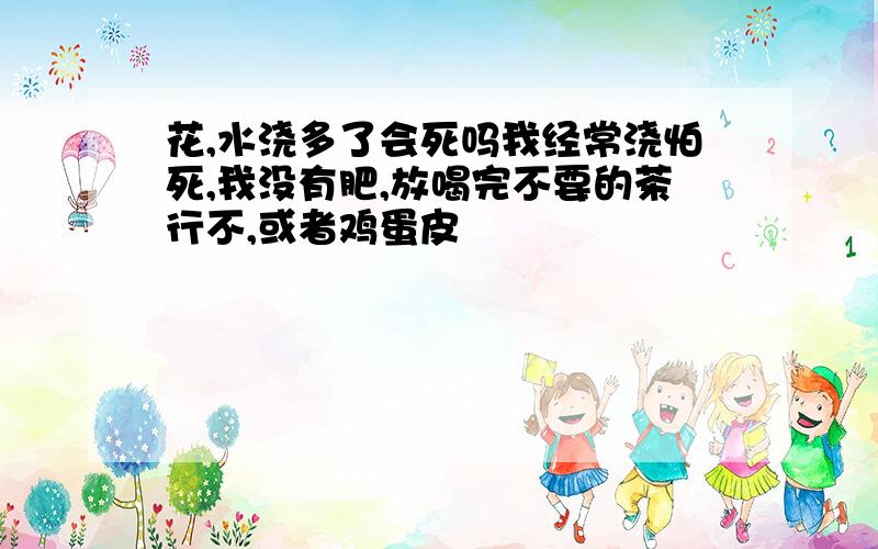 花,水浇多了会死吗我经常浇怕死,我没有肥,放喝完不要的茶行不,或者鸡蛋皮