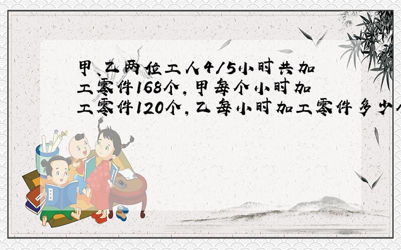 甲、乙两位工人4/5小时共加工零件168个,甲每个小时加工零件120个,乙每小时加工零件多少个?（方程解）