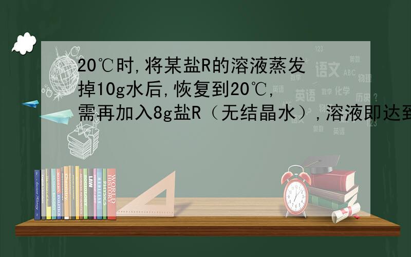 20℃时,将某盐R的溶液蒸发掉10g水后,恢复到20℃,需再加入8g盐R（无结晶水）,溶液即达到 饱和.若先加