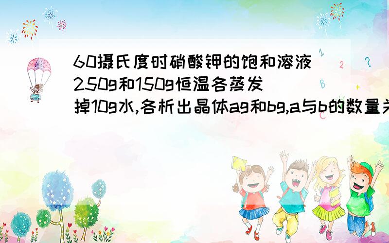 60摄氏度时硝酸钾的饱和溶液250g和150g恒温各蒸发掉10g水,各析出晶体ag和bg,a与b的数量关系是?