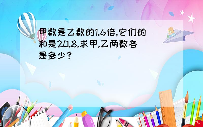 甲数是乙数的1.6倍,它们的和是20.8,求甲,乙两数各是多少?