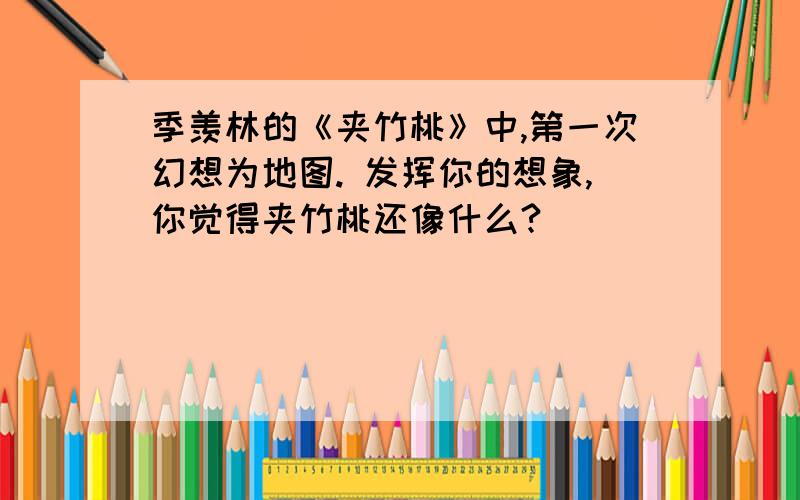 季羡林的《夹竹桃》中,第一次幻想为地图. 发挥你的想象,你觉得夹竹桃还像什么?（ ）（ ）（ ）