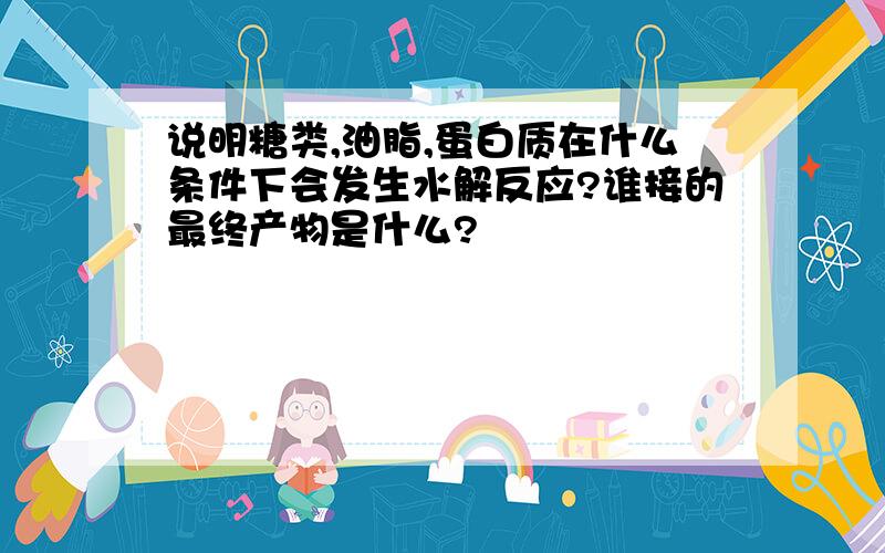 说明糖类,油脂,蛋白质在什么条件下会发生水解反应?谁接的最终产物是什么?