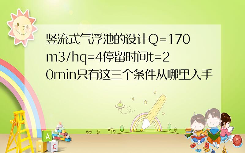 竖流式气浮池的设计Q=170m3/hq=4停留时间t=20min只有这三个条件从哪里入手