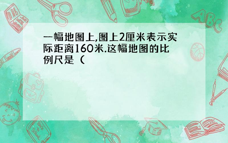 一幅地图上,图上2厘米表示实际距离160米.这幅地图的比例尺是（