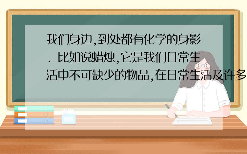 我们身边,到处都有化学的身影．比如说蜡烛,它是我们日常生活中不可缺少的物品,在日常生活及许多特定的情况下,我们都会用到蜡