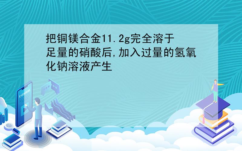 把铜镁合金11.2g完全溶于足量的硝酸后,加入过量的氢氧化钠溶液产生