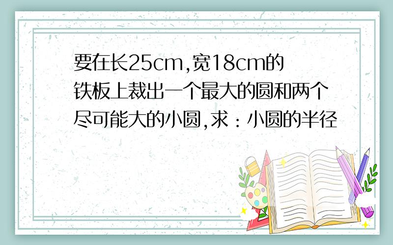 要在长25cm,宽18cm的铁板上裁出一个最大的圆和两个尽可能大的小圆,求：小圆的半径