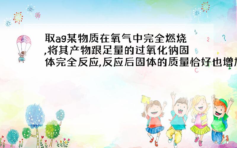 取ag某物质在氧气中完全燃烧,将其产物跟足量的过氧化钠固体完全反应,反应后固体的质量恰好也增加（下面