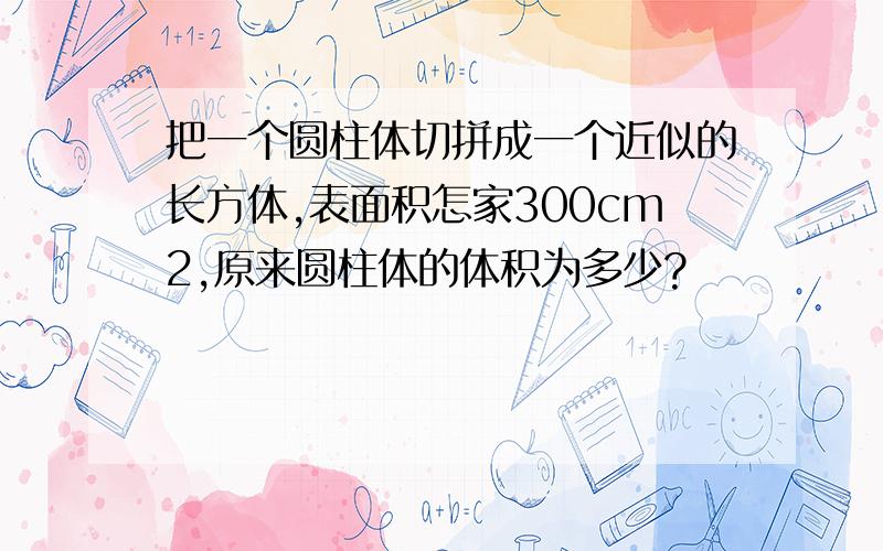 把一个圆柱体切拼成一个近似的长方体,表面积怎家300cm2,原来圆柱体的体积为多少?