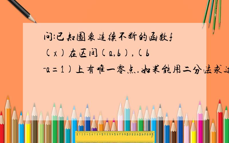 问:已知图象连续不断的函数f(x)在区间(a,b),(b-a=1)上有唯一零点.如果能用二分法求这个零点(精确到0.00