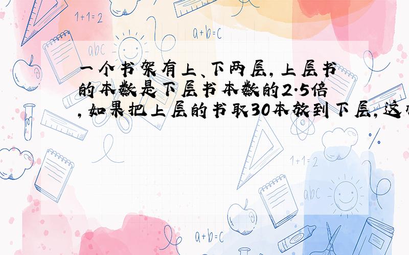 一个书架有上、下两层,上层书的本数是下层书本数的2.5倍,如果把上层的书取30本放到下层,这样两层书一样多.上、下两层书