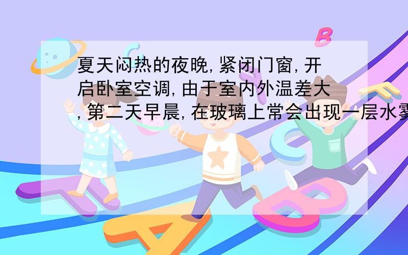 夏天闷热的夜晚,紧闭门窗,开启卧室空调,由于室内外温差大,第二天早晨,在玻璃上常会出现一层水雾,这