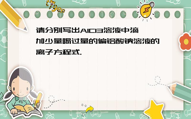 请分别写出AlCl3溶液中滴加少量喝过量的偏铝酸钠溶液的离子方程式.