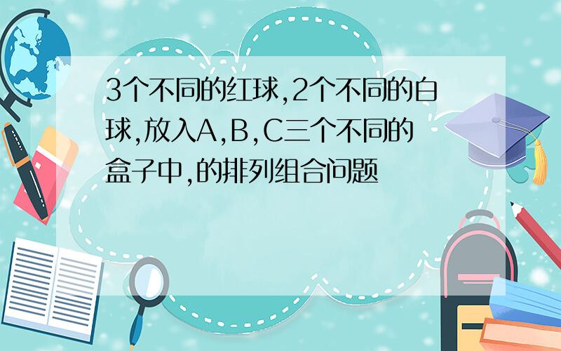 3个不同的红球,2个不同的白球,放入A,B,C三个不同的盒子中,的排列组合问题