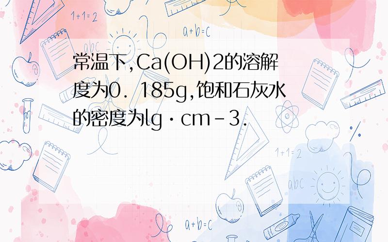 常温下,Ca(OH)2的溶解度为0．185g,饱和石灰水的密度为lg•cm－3.