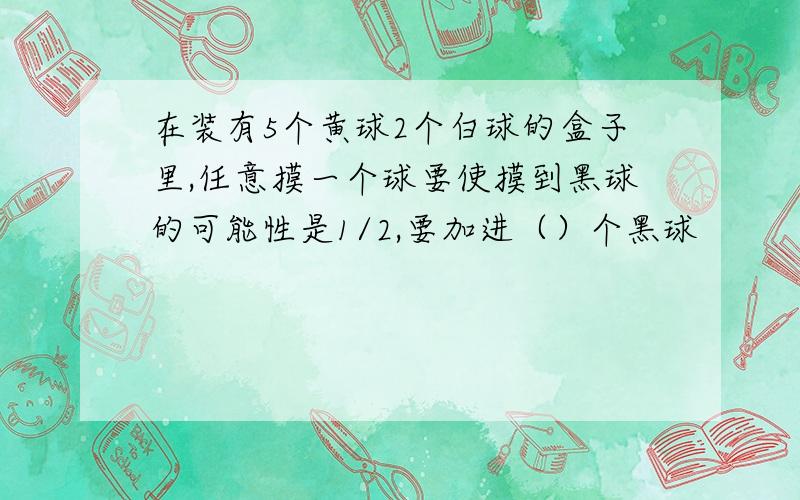 在装有5个黄球2个白球的盒子里,任意摸一个球要使摸到黑球的可能性是1/2,要加进（）个黑球