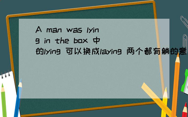 A man was lying in the box 中的lying 可以换成laying 两个都有躺的意思.