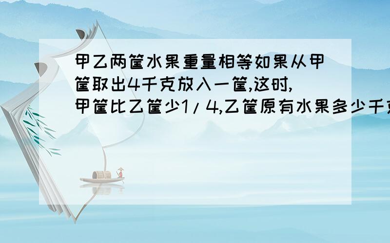 甲乙两筐水果重量相等如果从甲筐取出4千克放入一筐,这时,甲筐比乙筐少1/4,乙筐原有水果多少千克?