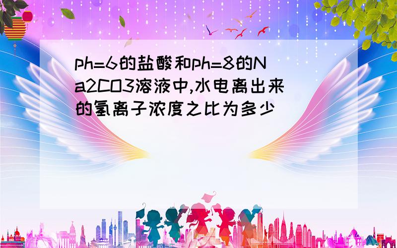 ph=6的盐酸和ph=8的Na2CO3溶液中,水电离出来的氢离子浓度之比为多少