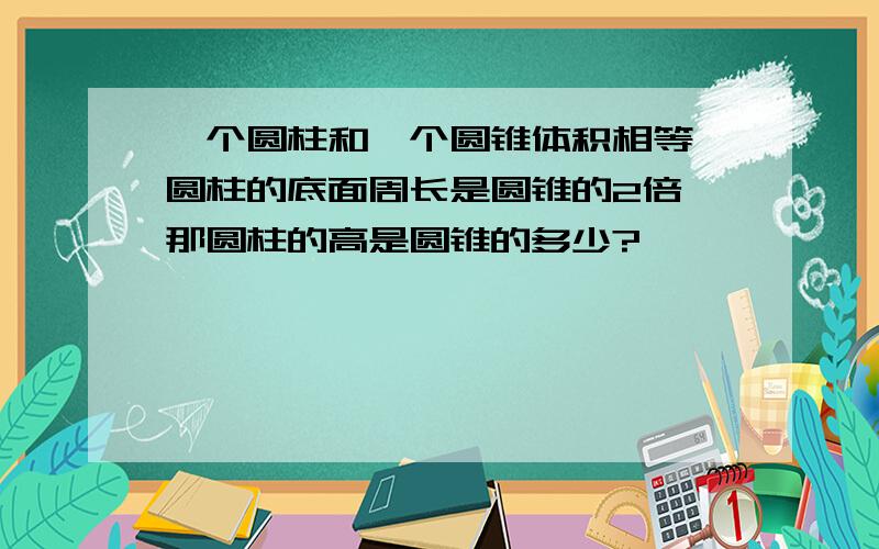 一个圆柱和一个圆锥体积相等,圆柱的底面周长是圆锥的2倍,那圆柱的高是圆锥的多少?