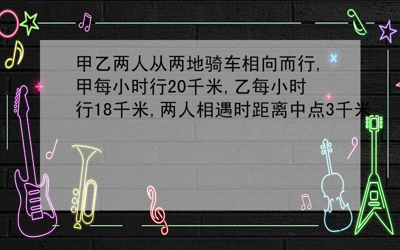 甲乙两人从两地骑车相向而行,甲每小时行20千米,乙每小时行18千米,两人相遇时距离中点3千米,