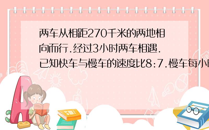 两车从相距270千米的两地相向而行.经过3小时两车相遇.已知快车与慢车的速度比8:7.慢车每小时行多少米?