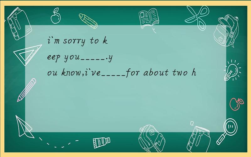 i`m sorry to keep you_____.you know,i`ve_____for about two h