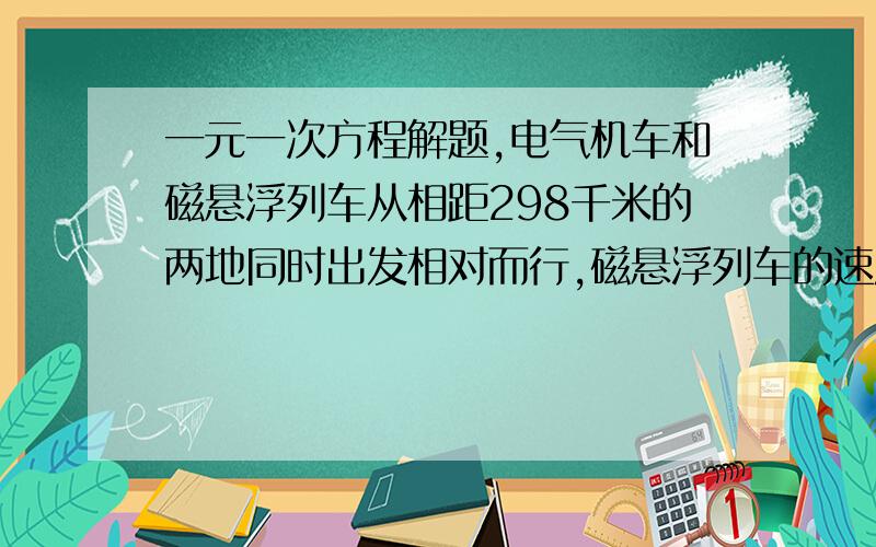 一元一次方程解题,电气机车和磁悬浮列车从相距298千米的两地同时出发相对而行,磁悬浮列车的速度比电气机车速度5倍还快20