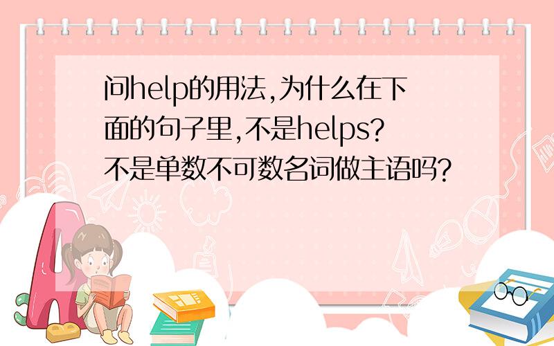 问help的用法,为什么在下面的句子里,不是helps?不是单数不可数名词做主语吗?