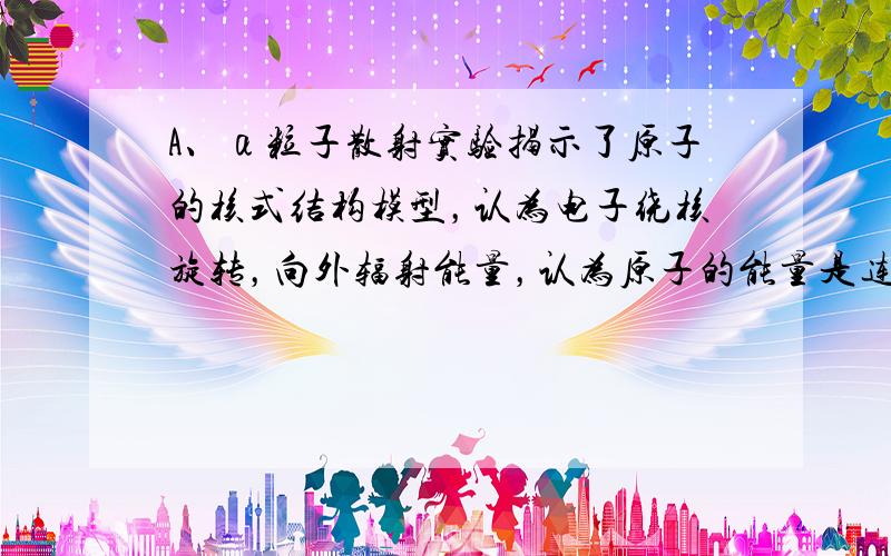 A、α粒子散射实验揭示了原子的核式结构模型，认为电子绕核旋转，向外辐射能量，认为原子的能量是连续的．故A错误．