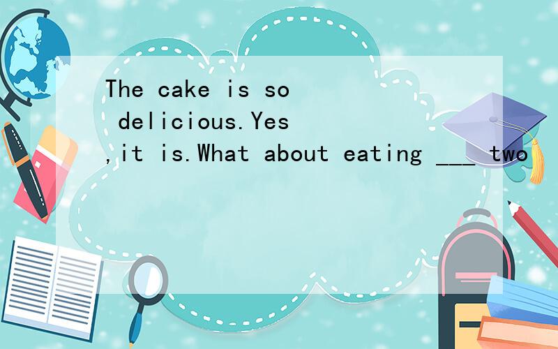 The cake is so delicious.Yes,it is.What about eating ___ two