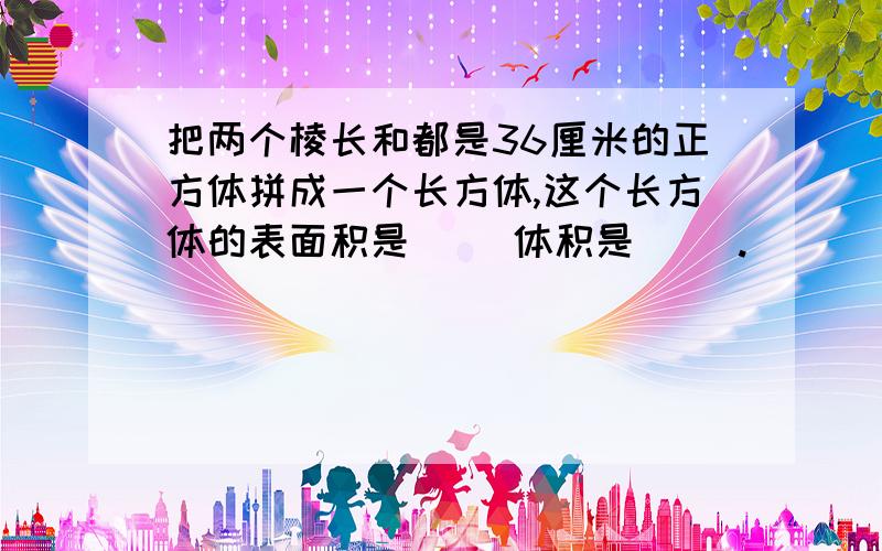 把两个棱长和都是36厘米的正方体拼成一个长方体,这个长方体的表面积是（ ）体积是（ ）.