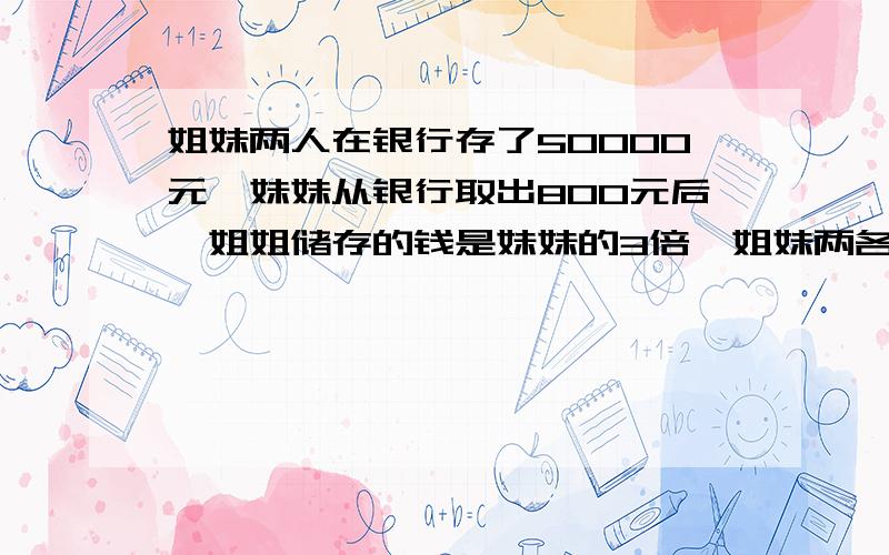 姐妹两人在银行存了50000元,妹妹从银行取出800元后,姐姐储存的钱是妹妹的3倍,姐妹两各存多少元?