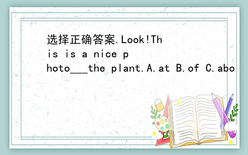 选择正确答案.Look!This is a nice photo___the plant.A.at B.of C.abo