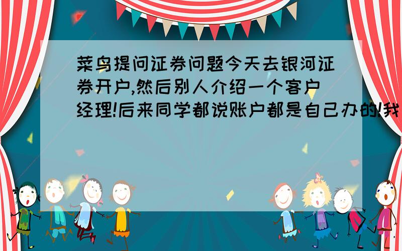 菜鸟提问证券问题今天去银河证券开户,然后别人介绍一个客户经理!后来同学都说账户都是自己办的!我有点不明白这个客户经理到底