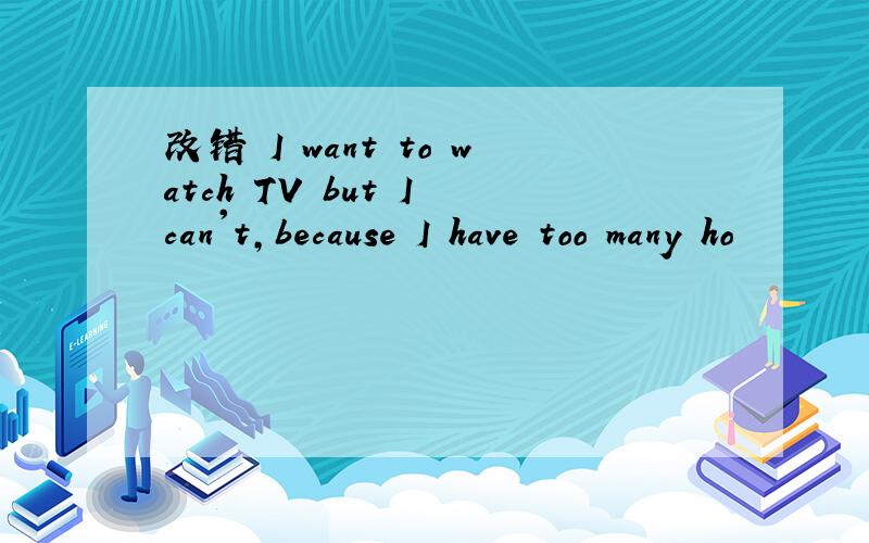 改错 I want to watch TV but I can't,because I have too many ho