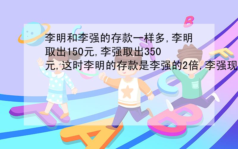 李明和李强的存款一样多,李明取出150元,李强取出350元,这时李明的存款是李强的2倍,李强现在有存款多少元?