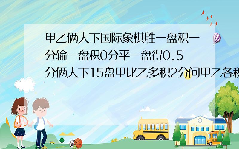 甲乙俩人下国际象棋胜一盘积一分输一盘积0分平一盘得0.5分俩人下15盘甲比乙多积2分问甲乙各积多少分