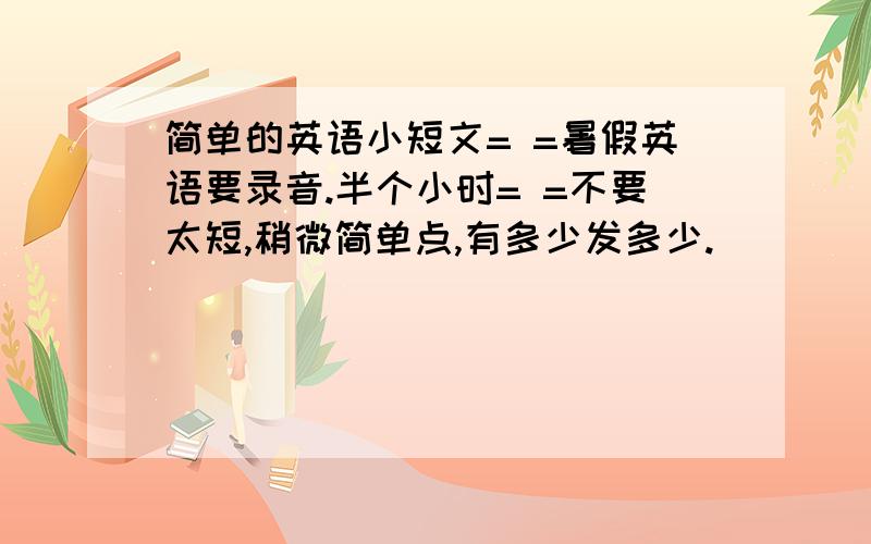 简单的英语小短文= =暑假英语要录音.半个小时= =不要太短,稍微简单点,有多少发多少.