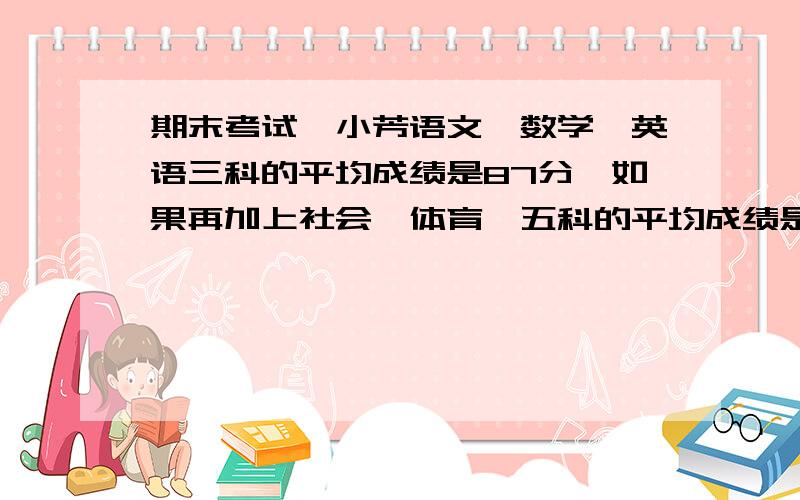 期末考试,小芳语文、数学、英语三科的平均成绩是87分,如果再加上社会、体育,五科的平均成绩是89分,体