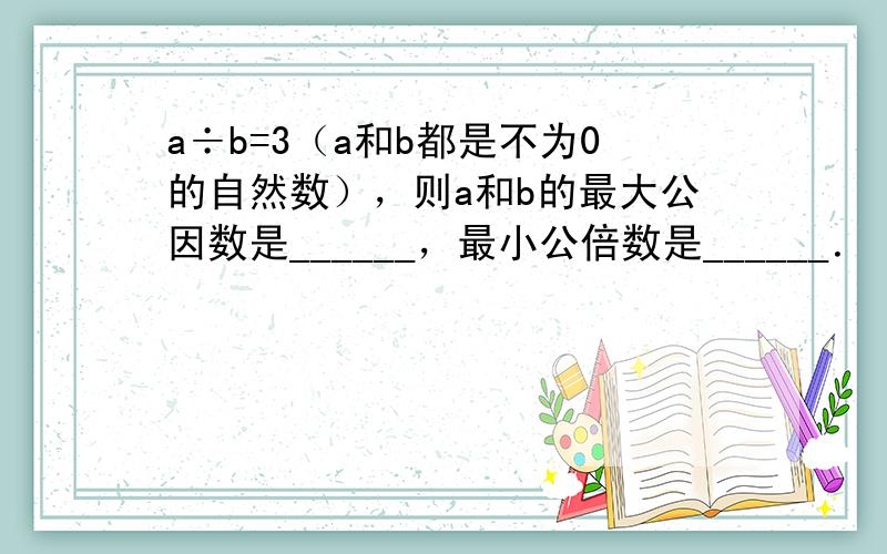 a÷b=3（a和b都是不为0的自然数），则a和b的最大公因数是______，最小公倍数是______．