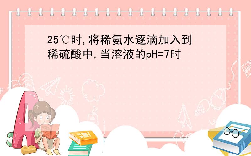 25℃时,将稀氨水逐滴加入到稀硫酸中,当溶液的pH=7时