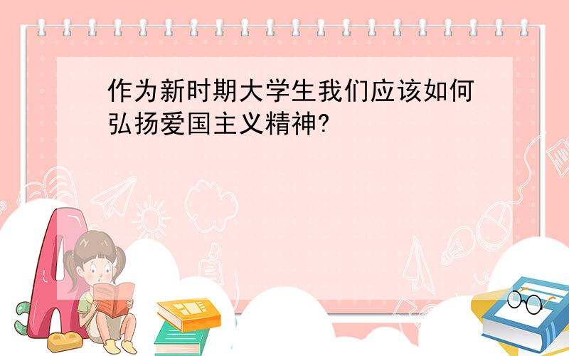 作为新时期大学生我们应该如何弘扬爱国主义精神?