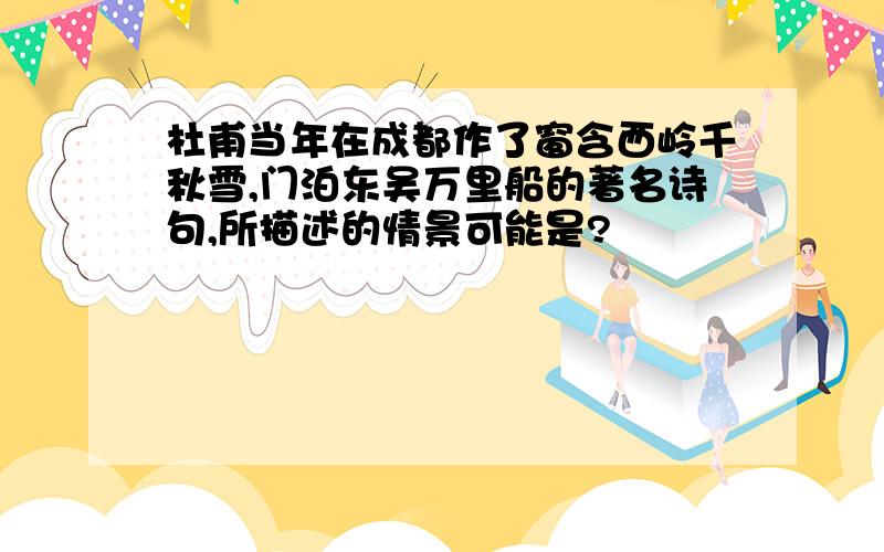 杜甫当年在成都作了窗含西岭千秋雪,门泊东吴万里船的著名诗句,所描述的情景可能是?