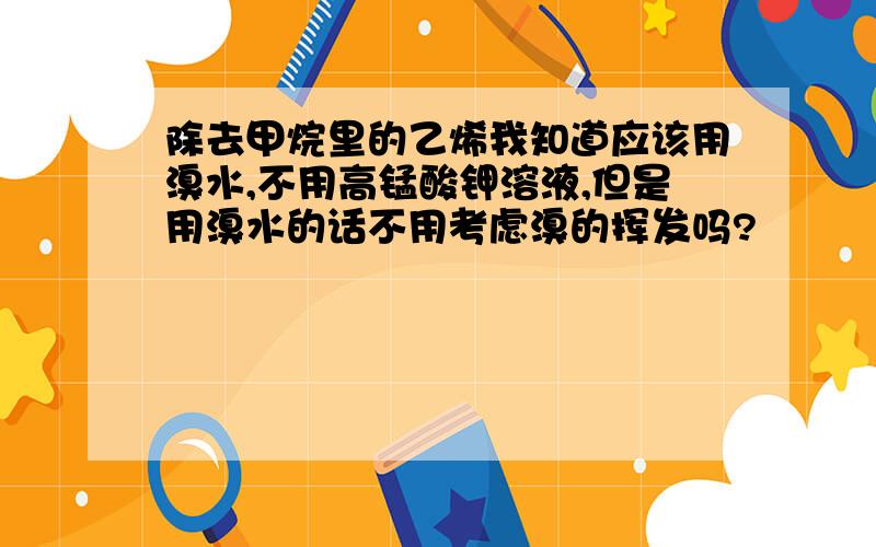 除去甲烷里的乙烯我知道应该用溴水,不用高锰酸钾溶液,但是用溴水的话不用考虑溴的挥发吗?