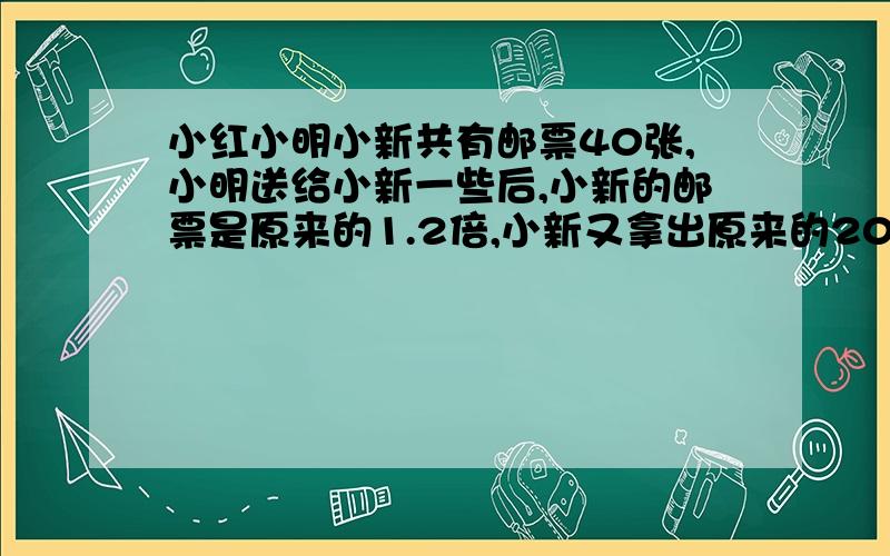 小红小明小新共有邮票40张,小明送给小新一些后,小新的邮票是原来的1.2倍,小新又拿出原来的20%给小明,